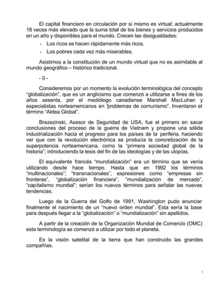 9
El capital financiero en circulación por si mismo es virtual; actualmente
18 veces más elevado que la suma total de los bienes y servicios producidos
en un año y disponibles para el mundo. Crecen las desigualdades:
- Los ricos se hacen rápidamente más ricos.
- Los pobres cada vez más miserables.
Asistimos a la constitución de un mundo virtual que no es asimilable al
mundo geográfico – histórico tradicional.
- 0 -
Consideremos por un momento la evolución terminológica del concepto
“globalización”, que es un anglicismo que comenzó a utilizarse a fines de los
años sesenta, por el mediólogo canadiense Marshall MacLuhan y
especialistas norteamericanos en “problemas de comunismo”. Inventaron el
término “Aldea Global”.
Brezezinski, Asesor de Seguridad de USA, fue el primero en sacar
conclusiones del proceso de la guerra de Vietnam y propone una sólida
industrialización hacia el progreso para los países de la periferia, haciendo
ver que con la revolución electrónica se producía la concretización de la
superpotencia norteamericana, como la “primera sociedad global de la
historia”; introduciendo la tesis del fin de las ideologías y de las utopías.
El equivalente francés “mundialización” era un término que se venía
utilizando desde hace tiempo. Hasta que en 1992 los términos
“multinacionales”; “transnacionales”, expresiones como “empresas sin
fronteras”, “globalización financiera”, “mundialización de mercado”,
“capitalismo mundial”; serían los nuevos términos para señalar las nuevas
tendencias.
Luego de la Guerra del Golfo de 1991, Washington pudo anunciar
finalmente el nacimiento de un “nuevo orden mundial”. Esta sería la base
para después llegar a la “globalización” o “mundialización” sin apellidos.
A partir de la creación de la Organización Mundial de Comercio (OMC)
esta terminología se comenzó a utilizar por todo el planeta.
Es la visión satelital de la tierra que han construido las grandes
compañías.
 