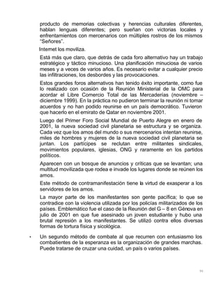 90
producto de memorias colectivas y herencias culturales diferentes,
hablan lenguas diferentes; pero sueñan con victorias locales y
enfrentamientos con mercenarios con múltiples rostros de los mismos
“Señores”.
Internet los moviliza.
Está más que claro, que detrás de cada foro alternativo hay un trabajo
estratégico y táctico minucioso. Una planificación minuciosa de varios
meses y a veces de varios años. Es necesario evitar a cualquier precio
las infiltraciones, los desbordes y las provocaciones.
Estos grandes foros alternativos han tenido éxito importante, como fue
lo realizado con ocasión de la Reunión Ministerial de la OMC para
acordar el Libre Comercio Total de las Mercaderías (noviembre –
diciembre 1999). En la práctica no pudieron terminar la reunión ni tomar
acuerdos y no han podido reunirse en un país democrático. Tuvieron
que hacerlo en el emirato de Qatar en noviembre 2001.
Luego del Primer Foro Social Mundial de Puerto Alegre en enero de
2001, la nueva sociedad civil planetaria se estructura y se organiza.
Cada vez que los amos del mundo o sus mercenarios intentan reunirse,
miles de hombres y mujeres de la nueva sociedad civil planetaria se
juntan. Los partícipes se reclutan entre militantes sindicales,
movimientos populares, iglesias, ONG y raramente en los partidos
políticos.
Aparecen con un bosque de anuncios y críticas que se levantan; una
multitud movilizada que rodea e invade los lugares donde se reúnen los
amos.
Este método de contramanifestación tiene la virtud de exasperar a los
servidores de los amos.
La mayor parte de los manifestantes son gente pacífica; lo que se
contradice con la violencia utilizada por los policías militarizados de los
países. Emblemático fue el caso de la Reunión del G – 8 en Génova en
julio de 2001 en que fue asesinado un joven estudiante y hubo una
brutal represión a los manifestantes. Se utilizó contra ellos diversas
formas de tortura física y sicológica.
• Un segundo método de combate al que recurren con entusiasmo los
combatientes de la esperanza es la organización de grandes marchas.
Puede tratarse de cruzar una cuidad, un país o varios países.
 