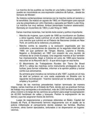 91
La marcha de los pueblos se inscribe en una bella y larga tradición: “El
pueblo en movimiento es una expresión colectiva de fuerza... desde los
tiempos de Moisés”.
Su historia contemporánea comienza con la marcha contra el racismo y
la xenofobia. Se realizó en agosto de 1963, en Washington para apoyar
una ley presentada por John Kennedy y apoyada por Martín Luter King.
La marcha fue muy exitosa. Ambos personajes murieron asesinados:
Kennedy en noviembre de 1963 y Luter King en 1968.
Varias marchas recientes, han tenido éxito social y político importante:
- Marcha de mujeres, que a partir de 1995 se movilizaron en Québec
y otros lugares, hasta culminar en el año 2000 cuando organizaron
una marcha que culminó en el Palacio de Naciones Unidas en New
York, en contra de la violencia y la pobreza.
- Marcha contra la cesantía y la exclusión organizada por los
sindicatos y asociaciones de cesantes en la segunda mitad del año
1990, en que partieron de Tánger, Bosnia, Laponia e Irlanda,
llegaron a Ámsterdam en 1997 con ocasión de una reunión de
ministros de la Unión Europea. Una segunda marcha al Sur también
fue impresionante, llegó a Colonia en junio de 1999 para hacerse
escuchar en la Reunión del G – 8 que tenía lugar en esa fecha.
- El Movimiento de Trabajadores Rurales Sin Tierra De Brasil
(M.S.T.), utiliza las marchas como instrumento privilegiado de sus
luchas; para formar militantes, informar a la opinión pública y luchar
contra sus adversarios.
Su primera gran iniciativa se remonta al año 1997, cuando en el mes
de abril se juntaron en una vasta explanada en Brasilia con la
siguiente reivindicación: “marcha nacional por la reforma agraria, el
empleo y la justicia”.
Varias de las marchas precedentes habían terminado de manera
trágica, varías marchas en el Estado de Pará, donde aún se practican formas
de trabajo muy semejantes a la esclavitud, más de 2.000 familias que durante
años vivieron a lo largo de los caminos se juntaron para exigir la expropiación
de 42.000 hectáreas de valles y bosques. Pedían la expropiación de las
tierras y que les asignaran títulos de dominio.
Luego de negociaciones y promesas obtenidas en Belén, Capital del
Estado de Pará, el Movimiento terminó trágicamente con el asalto de la
policía militarizada al campamento donde estaban las familias. Muchos
murieron, otros fueron ejecutados, torturados o se dispersaron en lugares
vecinos.
 