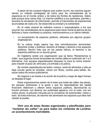 92
A pesar de los sucesos trágicos que suelen ocurrir, las marchas siguen
siendo un método privilegiado de lucha para los combatientes de la
esperanza en el mundo entero y de todos los frentes de resistencia. Sobre
todo porque dura varios días. La marcha solidifica a sus partícipes, permite y
favorece la circulación de información, permite el intercambio de experiencias
acumuladas de cada uno. Se desarrolla la amistad y la solidaridad.
En el vasto arsenal de métodos nuevos o reactualizados a los que
recurren los combatientes de la esperanza para hacer frente al silencio de los
Señores y hacer manifiesta su práctica, mencionaremos a un último método:
• La recuperación de espacios públicos, utilizados por algunos grupos
anglosajones.
En la cultura anglo sajona hay tres reinvidicaciones dominantes:
derechos civiles y políticos, derecho al trabajo y derecho a los espacios
públicos. Mucho más que en los países latinos, el derecho a los
espacios públicos es un asunto grave.
En Inglaterra existe una organización que se llama “Reclamemos la
Calle”; que organiza tomas temporales de ciertas calles en extensión de 1 a 2
kilómetros. Con equipos especializados bloquean la zona la noche anterior
para impedir el paso de vehículos y la entrada a la policía.
Se montan espectáculos de teatro, música, venta de alimentos y sólo se
deja circular gente en bicicleta, carros con flores, coches para bebés. Se
sacan todos los avisos publicitarios.
Se negocia o se resiste a la acción de la policía y luego de algún tiempo
se despeja el lugar.
Estas organizaciones parten de la base que todas las calles, las plazas,
los parques pertenecen a la gente y que los depredadores del capital
financiero deterioran y alteran estos espacios públicos, desvirtuando su
función primaria: con letreros con publicidad agresiva, con el ruido, con los
malos olores, la polución inducida por la circulación de automóviles, motos y
taxis. Se trata entonces, de retomar del adversario los espacios que ellos han
robado al pueblo.
Vivir una de estas fiestas organizadas y planificadas para
“reclamar las calles” es para todos los visitantes de Londres
un acontecimiento inolvidable.
 