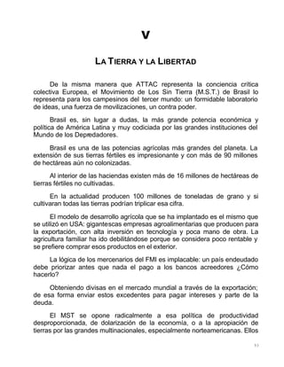93
V
LA TIERRA Y LA LIBERTAD
De la misma manera que ATTAC representa la conciencia crítica
colectiva Europea, el Movimiento de Los Sin Tierra (M.S.T.) de Brasil lo
representa para los campesinos del tercer mundo: un formidable laboratorio
de ideas, una fuerza de movilizaciones, un contra poder.
Brasil es, sin lugar a dudas, la más grande potencia económica y
política de América Latina y muy codiciada por las grandes instituciones del
Mundo de los Depredadores.
Brasil es una de las potencias agrícolas más grandes del planeta. La
extensión de sus tierras fértiles es impresionante y con más de 90 millones
de hectáreas aún no colonizadas.
Al interior de las haciendas existen más de 16 millones de hectáreas de
tierras fértiles no cultivadas.
En la actualidad producen 100 millones de toneladas de grano y si
cultivaran todas las tierras podrían triplicar esa cifra.
El modelo de desarrollo agrícola que se ha implantado es el mismo que
se utilizó en USA: gigantescas empresas agroalimentarias que producen para
la exportación, con alta inversión en tecnología y poca mano de obra. La
agricultura familiar ha ido debilitándose porque se considera poco rentable y
se prefiere comprar esos productos en el exterior.
La lógica de los mercenarios del FMI es implacable: un país endeudado
debe priorizar antes que nada el pago a los bancos acreedores ¿Cómo
hacerlo?
Obteniendo divisas en el mercado mundial a través de la exportación;
de esa forma enviar estos excedentes para pagar intereses y parte de la
deuda.
El MST se opone radicalmente a esa política de productividad
desproporcionada, de dolarización de la economía, o a la apropiación de
tierras por las grandes multinacionales, especialmente norteamericanas. Ellos
 
