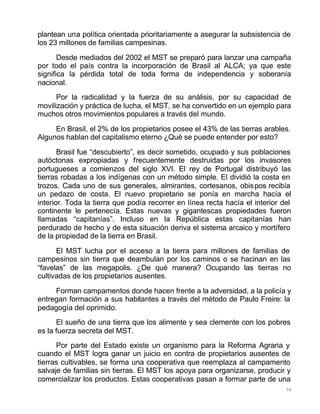 94
plantean una política orientada prioritariamente a asegurar la subsistencia de
los 23 millones de familias campesinas.
Desde mediados del 2002 el MST se preparó para lanzar una campaña
por todo el país contra la incorporación de Brasil al ALCA; ya que este
significa la pérdida total de toda forma de independencia y soberanía
nacional.
Por la radicalidad y la fuerza de su análisis, por su capacidad de
movilización y práctica de lucha, el MST, se ha convertido en un ejemplo para
muchos otros movimientos populares a través del mundo.
En Brasil, el 2% de los propietarios posee el 43% de las tierras arables.
Algunos hablan del capitalismo eterno ¿Qué se puede entender por esto?
Brasil fue “descubierto”, es decir sometido, ocupado y sus poblaciones
autóctonas expropiadas y frecuentemente destruidas por los invasores
portugueses a comienzos del siglo XVI. El rey de Portugal distribuyó las
tierras robadas a los indígenas con un método simple. El dividió la costa en
trozos. Cada uno de sus generales, almirantes, cortesanos, obispos recibía
un pedazo de costa. El nuevo propietario se ponía en marcha hacía el
interior. Toda la tierra que podía recorrer en línea recta hacía el interior del
continente le pertenecía. Estas nuevas y gigantescas propiedades fueron
llamadas “capitanías”. Incluso en la República estas capitanías han
perdurado de hecho y de esta situación deriva el sistema arcaico y mortífero
de la propiedad de la tierra en Brasil.
El MST lucha por el acceso a la tierra para millones de familias de
campesinos sin tierra que deambulan por los caminos o se hacinan en las
“favelas” de las megapolis. ¿De qué manera? Ocupando las tierras no
cultivadas de los propietarios ausentes.
Forman campamentos donde hacen frente a la adversidad, a la policía y
entregan formación a sus habitantes a través del método de Paulo Freire: la
pedagogía del oprimido.
El sueño de una tierra que los alimente y sea clemente con los pobres
es la fuerza secreta del MST.
Por parte del Estado existe un organismo para la Reforma Agraria y
cuando el MST logra ganar un juicio en contra de propietarios ausentes de
tierras cultivables, se forma una cooperativa que reemplaza al campamento
salvaje de familias sin tierras. El MST los apoya para organizarse, producir y
comercializar los productos. Estas cooperativas pasan a formar parte de una
 