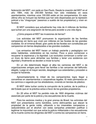 95
federación del MST, con sede en Sao Paulo. Desde la creación del MST en el
año 1984, más de 250.000 familias han sido instaladas en esos
asentamientos, mientras unos 100.000 están en los campamentos. En esta
última cifra se incluyen las familias que han sido dispersadas por la represión
policial o los “chagunças” (asesinos a sueldo de los propietarios) y viven en
favelas.
El MST considera que actualmente hay más de 4 millones de familias
que luchan por una asignación de tierras para acceder a una vida digna.
¿Cómo prepara el MST las invasiones de tierras?
Los activistas del MST promueven la organización de las familias
campesinas sin tierra que viven por millones en las favelas de las grandes
ciudades. En el inmenso Brasil, gran parte de las favelas son constituidas por
campesinos sin tierras desplazados a las grandes ciudades.
Las emisarios del MST hacen un trabajo paciente y pedagógico con
estos habitantes, visitándolos en las noches. Poco a poco comienzan a
recuperar la esperanza y la dignidad. Los excluidos comienzan a soñar con
un trozo de tierra para alimentar sus familias y tener una existencia con
dignidad y finalmente se deciden a iniciar la lucha.
En un día determinado llegan al alba los camiones del MST o de
organizaciones amigas para llevar las familias a las cercanías del latifundio
elegido. Luego en el mayor secreto, despliegan sus estandartes y proceden a
ocupar la hacienda.
Aproximadamente la mitad de los campamentos logra llegar a
convertirse en asentamientos o cooperativas legales. El resto permanece en
los caminos o vagando por los alrededores, viviendo en tiendas de plástico.
El MST debe luchar contra la corrupción de la justicia, de la política y
del Estado que en la práctica actúa a favor de los grandes propietarios.
En 20 años el MST ha perdido más de 1800 dirigentes víctimas del
asesinato por parte de la policía y los escuadrones de la muerte.
Para los sectores medios y la gran prensa de Brasil, los activistas del
MST son presentados como bandidos, como delincuentes que atacan la
propiedad de la gente noble, utilizando a los miserables campesinos y
seduciéndolos por el alcohol: con estas campañas pretenden justificar o
legitimar la impunidad con que actúa la policía militarizada o los escuadrones
de la muerte contra los dirigentes del MST o contra los campesinos sin tierra.
 