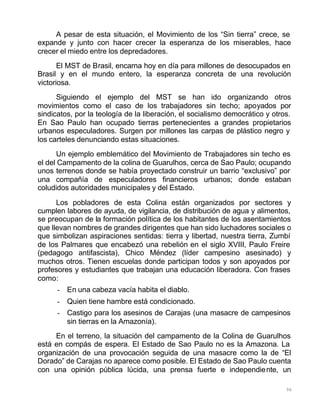 96
A pesar de esta situación, el Movimiento de los “Sin tierra” crece, se
expande y junto con hacer crecer la esperanza de los miserables, hace
crecer el miedo entre los depredadores.
El MST de Brasil, encarna hoy en día para millones de desocupados en
Brasil y en el mundo entero, la esperanza concreta de una revolución
victoriosa.
Siguiendo el ejemplo del MST se han ido organizando otros
movimientos como el caso de los trabajadores sin techo; apoyados por
sindicatos, por la teología de la liberación, el socialismo democrático y otros.
En Sao Paulo han ocupado tierras pertenecientes a grandes propietarios
urbanos especuladores. Surgen por millones las carpas de plástico negro y
los carteles denunciando estas situaciones.
Un ejemplo emblemático del Movimiento de Trabajadores sin techo es
el del Campamento de la colina de Guarulhos, cerca de Sao Paulo; ocupando
unos terrenos donde se había proyectado construir un barrio “exclusivo” por
una compañía de especuladores financieros urbanos; donde estaban
coludidos autoridades municipales y del Estado.
Los pobladores de esta Colina están organizados por sectores y
cumplen labores de ayuda, de vigilancia, de distribución de agua y alimentos,
se preocupan de la formación política de los habitantes de los asentamientos
que llevan nombres de grandes dirigentes que han sido luchadores sociales o
que simbolizan aspiraciones sentidas: tierra y libertad, nuestra tierra, Zumbí
de los Palmares que encabezó una rebelión en el siglo XVIII, Paulo Freire
(pedagogo antifascista), Chico Méndez (líder campesino asesinado) y
muchos otros. Tienen escuelas donde participan todos y son apoyados por
profesores y estudiantes que trabajan una educación liberadora. Con frases
como:
- En una cabeza vacía habita el diablo.
- Quien tiene hambre está condicionado.
- Castigo para los asesinos de Carajas (una masacre de campesinos
sin tierras en la Amazonía).
En el terreno, la situación del campamento de la Colina de Guarulhos
está en compás de espera. El Estado de Sao Paulo no es la Amazona. La
organización de una provocación seguida de una masacre como la de “El
Dorado” de Carajas no aparece como posible. El Estado de Sao Paulo cuenta
con una opinión pública lúcida, una prensa fuerte e independiente, un
 