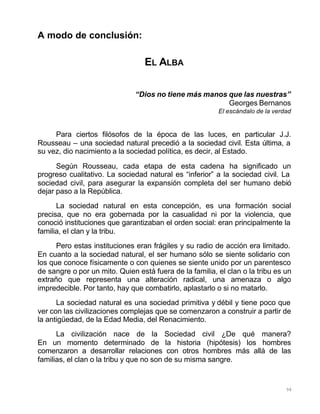 98
A modo de conclusión:
EL ALBA
“Dios no tiene más manos que las nuestras”
Georges Bernanos
El escándalo de la verdad
Para ciertos filósofos de la época de las luces, en particular J.J.
Rousseau – una sociedad natural precedió a la sociedad civil. Esta última, a
su vez, dio nacimiento a la sociedad política, es decir, al Estado.
Según Rousseau, cada etapa de esta cadena ha significado un
progreso cualitativo. La sociedad natural es “inferior” a la sociedad civil. La
sociedad civil, para asegurar la expansión completa del ser humano debió
dejar paso a la República.
La sociedad natural en esta concepción, es una formación social
precisa, que no era gobernada por la casualidad ni por la violencia, que
conoció instituciones que garantizaban el orden social: eran principalmente la
familia, el clan y la tribu.
Pero estas instituciones eran frágiles y su radio de acción era limitado.
En cuanto a la sociedad natural, el ser humano sólo se siente solidario con
los que conoce físicamente o con quienes se siente unido por un parentesco
de sangre o por un mito. Quien está fuera de la familia, el clan o la tribu es un
extraño que representa una alteración radical, una amenaza o algo
impredecible. Por tanto, hay que combatirlo, aplastarlo o si no matarlo.
La sociedad natural es una sociedad primitiva y débil y tiene poco que
ver con las civilizaciones complejas que se comenzaron a construir a partir de
la antigüedad, de la Edad Media, del Renacimiento.
La civilización nace de la Sociedad civil ¿De qué manera?
En un momento determinado de la historia (hipótesis) los hombres
comenzaron a desarrollar relaciones con otros hombres más allá de las
familias, el clan o la tribu y que no son de su misma sangre.
 
