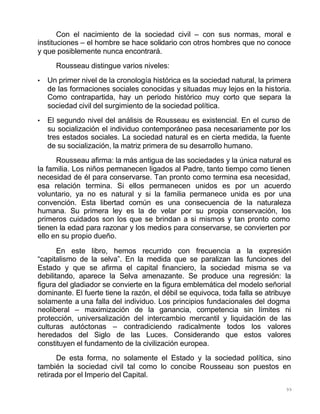99
Con el nacimiento de la sociedad civil – con sus normas, moral e
instituciones – el hombre se hace solidario con otros hombres que no conoce
y que posiblemente nunca encontrará.
Rousseau distingue varios niveles:
• Un primer nivel de la cronología histórica es la sociedad natural, la primera
de las formaciones sociales conocidas y situadas muy lejos en la historia.
Como contrapartida, hay un periodo histórico muy corto que separa la
sociedad civil del surgimiento de la sociedad política.
• El segundo nivel del análisis de Rousseau es existencial. En el curso de
su socialización el individuo contemporáneo pasa necesariamente por los
tres estados sociales. La sociedad natural es en cierta medida, la fuente
de su socialización, la matriz primera de su desarrollo humano.
Rousseau afirma: la más antigua de las sociedades y la única natural es
la familia. Los niños permanecen ligados al Padre, tanto tiempo como tienen
necesidad de él para conservarse. Tan pronto como termina esa necesidad,
esa relación termina. Si ellos permanecen unidos es por un acuerdo
voluntario, ya no es natural y si la familia permanece unida es por una
convención. Esta libertad común es una consecuencia de la naturaleza
humana. Su primera ley es la de velar por su propia conservación, los
primeros cuidados son los que se brindan a si mismos y tan pronto como
tienen la edad para razonar y los medios para conservarse, se convierten por
ello en su propio dueño.
En este libro, hemos recurrido con frecuencia a la expresión
“capitalismo de la selva”. En la medida que se paralizan las funciones del
Estado y que se afirma el capital financiero, la sociedad misma se va
debilitando, aparece la Selva amenazante. Se produce una regresión: la
figura del gladiador se convierte en la figura emblemática del modelo señorial
dominante. El fuerte tiene la razón, el débil se equivoca, toda falla se atribuye
solamente a una falla del individuo. Los principios fundacionales del dogma
neoliberal – maximización de la ganancia, competencia sin límites ni
protección, universalización del intercambio mercantil y liquidación de las
culturas autóctonas – contradiciendo radicalmente todos los valores
heredados del Siglo de las Luces. Considerando que estos valores
constituyen el fundamento de la civilización europea.
De esta forma, no solamente el Estado y la sociedad política, sino
también la sociedad civil tal como lo concibe Rousseau son puestos en
retirada por el Imperio del Capital.
 