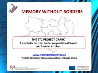 MEMORY WITHOUT BORDERS




          THE ETC PROJECT CRARC
A multiplier for cross border cooperation of Slovak
               and Austrian Archives


            www.crossborderarchives.eu
 WRITTEN SOURCES OF SLOVAK AND AUSTRIAN ARCHIVES ONLINE
 