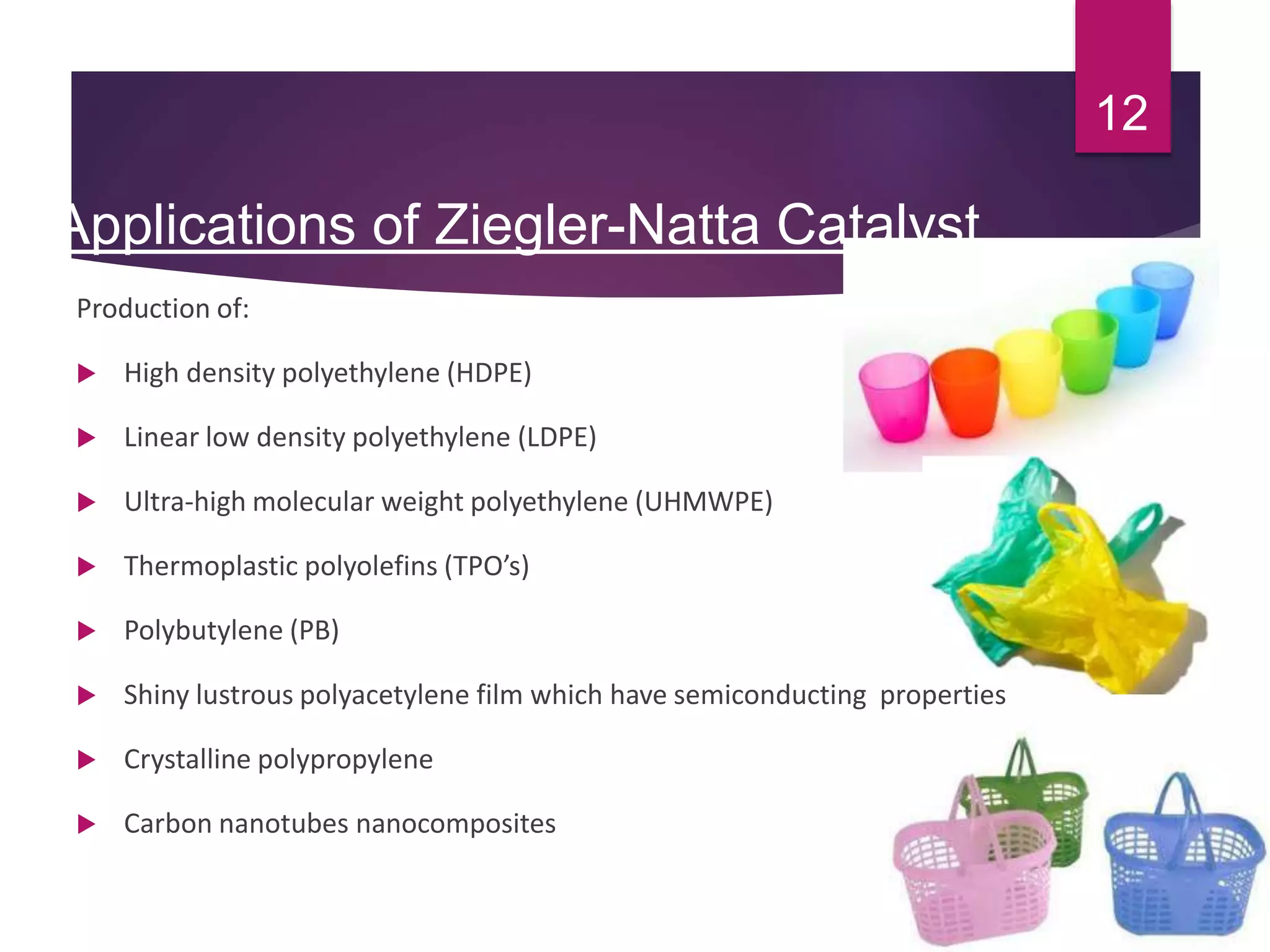 Applications of Ziegler-Natta Catalyst
Production of:
 High density polyethylene (HDPE)
 Linear low density polyethylene (LDPE)
 Ultra-high molecular weight polyethylene (UHMWPE)
 Thermoplastic polyolefins (TPO’s)
 Polybutylene (PB)
 Shiny lustrous polyacetylene film which have semiconducting properties
 Crystalline polypropylene
 Carbon nanotubes nanocomposites
12
 