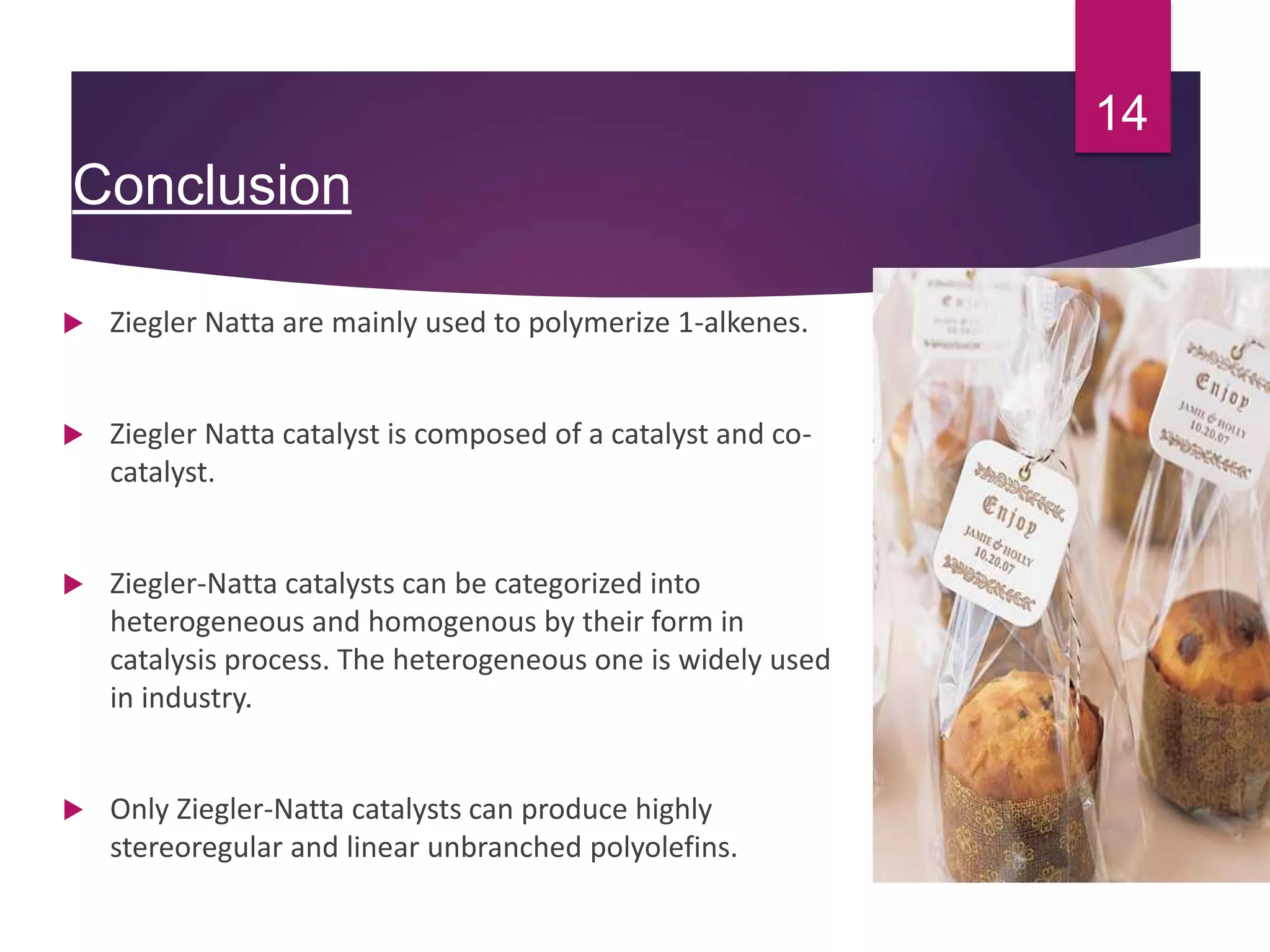 Conclusion
 Ziegler Natta are mainly used to polymerize 1-alkenes.
 Ziegler Natta catalyst is composed of a catalyst and co-
catalyst.
 Ziegler-Natta catalysts can be categorized into
heterogeneous and homogenous by their form in
catalysis process. The heterogeneous one is widely used
in industry.
 Only Ziegler-Natta catalysts can produce highly
stereoregular and linear unbranched polyolefins.
14
 