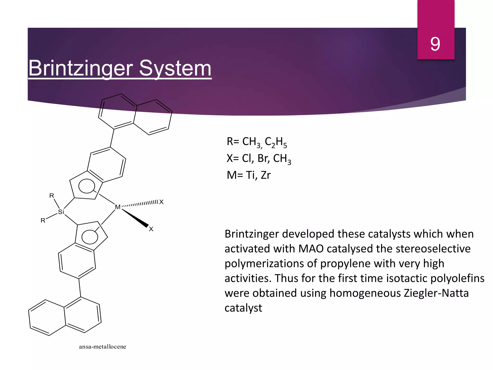 Brintzinger System
9
Brintzinger developed these catalysts which when
activated with MAO catalysed the stereoselective
polymerizations of propylene with very high
activities. Thus for the first time isotactic polyolefins
were obtained using homogeneous Ziegler-Natta
catalyst
Si
R
R
M
X
X
ansa-metallocene
R= CH3, C2H5
X= Cl, Br, CH3
M= Ti, Zr
 