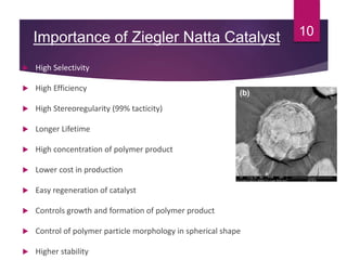 Importance of Ziegler Natta Catalyst
 High Selectivity
 High Efficiency
 High Stereoregularity (99% tacticity)
 Longer Lifetime
 High concentration of polymer product
 Lower cost in production
 Easy regeneration of catalyst
 Controls growth and formation of polymer product
 Control of polymer particle morphology in spherical shape
 Higher stability
10
 