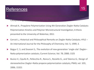 References
 Pokasermsong P. and Praserthdam P.; Comparison of Activity Of Ziegler-Natta
Catalysts; Engineering Journal; Vol. 13; 2009; 57
 Ahmad A.; Propylene Polymerization Using 4th Generation Ziegler-Natta Catalysts:
Polymerization Kinetics and Polymer Microstructural Investigation; A thesis
presented to the University of Waterloo; 2011
 Cerruti L.; Historical and Philosophical Remarks on Ziegler-Natta Catalysts; HYLE –
An International Journal for the Philosophy of Chemistry; Vol. 5; 1999; 3.
 Bajgur C. S. and Sivaram S.; The evolution of new generation ‘single-site’ Ziegler–
Natta polymerization catalysts; Current Science; Vol. 78; 2000; 1325
 Busico V., Cipullo R., Pellecchia R., Ronca S., Roviello G., and Talarico G.; Design of
stereoselective Ziegler–Natta propene polymerization catalysts; PNAS; vol. 103;
2006; 15321
15
 