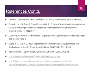 References Contd.
 Lewin M.; Handbook of Fiber Chemistry; CRC Press; Third Edition; ISBN 1420015273
 Gross E., Liu J. H, Toste F. D. and Somorjai G. A.; Control of selectivity in heterogeneous
catalysis by tuning nanoparticle properties and reactor residence time; Nature
Chemistry ; Vol. 4; 2012; 947
 Clayden J., Greeves N. and Warren S.; Organic Chemistry; Oxford; Second Edition; ISBN
978-0-19-927029-3
 Gupta B. D., Elias A. J.; Basic Organometallic Chemistry Concepts, Syntheses and
Applications; University Press; Second Edition; ISBN 978-81-7371-874-8
 Ramakrishnan S; Conducting Polymers; RESONANCE ; Vol.2; 2011; 48
 http://en.wikipedia.org/wiki/Ziegler%E2%93Natta_catalyst
 http://www.chemheritage.org/discover/online-resources/chemistry-in-
history/themes/petrochemistry-and-synthetic-polymers/ziegler-and-natta.aspx
16
 