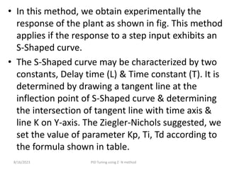 • In this method, we obtain experimentally the
response of the plant as shown in fig. This method
applies if the response to a step input exhibits an
S-Shaped curve.
• The S-Shaped curve may be characterized by two
constants, Delay time (L) & Time constant (T). It is
determined by drawing a tangent line at the
inflection point of S-Shaped curve & determining
the intersection of tangent line with time axis &
line K on Y-axis. The Ziegler-Nichols suggested, we
set the value of parameter Kp, Ti, Td according to
the formula shown in table.
8/16/2023 PID Tuning using Z- N method
 