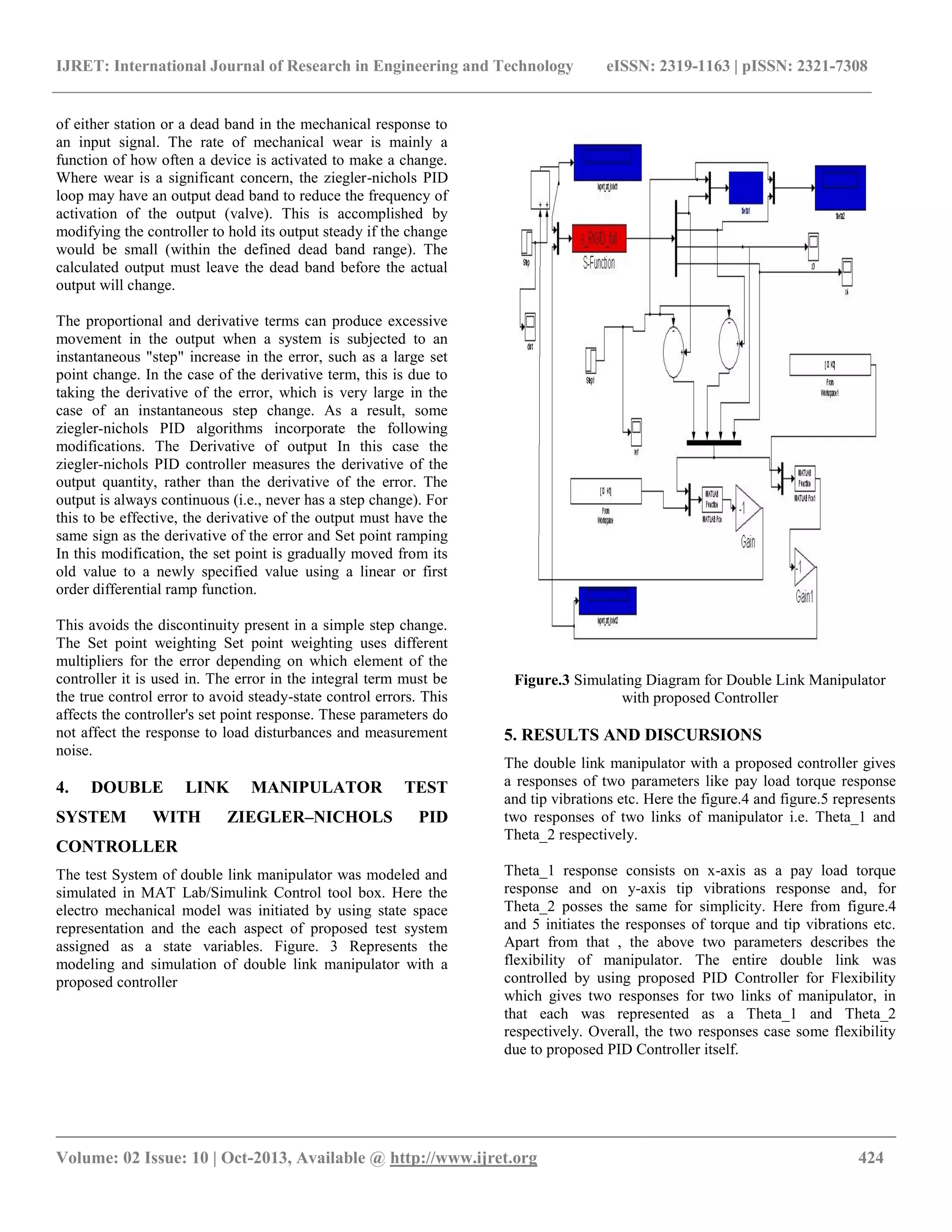 IJRET: International Journal of Research in Engineering and Technology eISSN: 2319-1163 | pISSN: 2321-7308
__________________________________________________________________________________________
Volume: 02 Issue: 10 | Oct-2013, Available @ http://www.ijret.org 424
of either station or a dead band in the mechanical response to
an input signal. The rate of mechanical wear is mainly a
function of how often a device is activated to make a change.
Where wear is a significant concern, the ziegler-nichols PID
loop may have an output dead band to reduce the frequency of
activation of the output (valve). This is accomplished by
modifying the controller to hold its output steady if the change
would be small (within the defined dead band range). The
calculated output must leave the dead band before the actual
output will change.
The proportional and derivative terms can produce excessive
movement in the output when a system is subjected to an
instantaneous "step" increase in the error, such as a large set
point change. In the case of the derivative term, this is due to
taking the derivative of the error, which is very large in the
case of an instantaneous step change. As a result, some
ziegler-nichols PID algorithms incorporate the following
modifications. The Derivative of output In this case the
ziegler-nichols PID controller measures the derivative of the
output quantity, rather than the derivative of the error. The
output is always continuous (i.e., never has a step change). For
this to be effective, the derivative of the output must have the
same sign as the derivative of the error and Set point ramping
In this modification, the set point is gradually moved from its
old value to a newly specified value using a linear or first
order differential ramp function.
This avoids the discontinuity present in a simple step change.
The Set point weighting Set point weighting uses different
multipliers for the error depending on which element of the
controller it is used in. The error in the integral term must be
the true control error to avoid steady-state control errors. This
affects the controller's set point response. These parameters do
not affect the response to load disturbances and measurement
noise.
4. DOUBLE LINK MANIPULATOR TEST
SYSTEM WITH ZIEGLER–NICHOLS PID
CONTROLLER
The test System of double link manipulator was modeled and
simulated in MAT Lab/Simulink Control tool box. Here the
electro mechanical model was initiated by using state space
representation and the each aspect of proposed test system
assigned as a state variables. Figure. 3 Represents the
modeling and simulation of double link manipulator with a
proposed controller
Figure.3 Simulating Diagram for Double Link Manipulator
with proposed Controller
5. RESULTS AND DISCURSIONS
The double link manipulator with a proposed controller gives
a responses of two parameters like pay load torque response
and tip vibrations etc. Here the figure.4 and figure.5 represents
two responses of two links of manipulator i.e. Theta_1 and
Theta_2 respectively.
Theta_1 response consists on x-axis as a pay load torque
response and on y-axis tip vibrations response and, for
Theta_2 posses the same for simplicity. Here from figure.4
and 5 initiates the responses of torque and tip vibrations etc.
Apart from that , the above two parameters describes the
flexibility of manipulator. The entire double link was
controlled by using proposed PID Controller for Flexibility
which gives two responses for two links of manipulator, in
that each was represented as a Theta_1 and Theta_2
respectively. Overall, the two responses case some flexibility
due to proposed PID Controller itself.
 