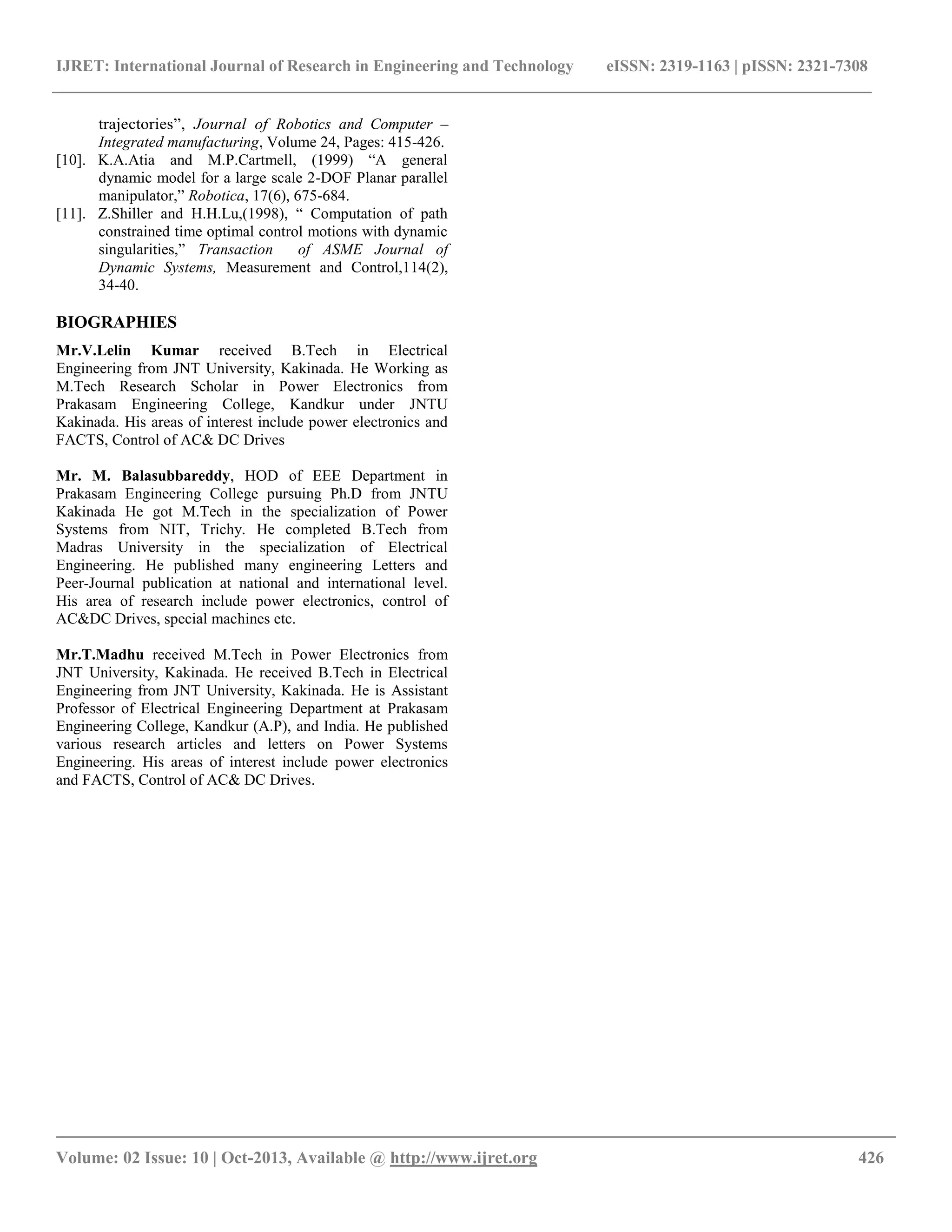 IJRET: International Journal of Research in Engineering and Technology eISSN: 2319-1163 | pISSN: 2321-7308
__________________________________________________________________________________________
Volume: 02 Issue: 10 | Oct-2013, Available @ http://www.ijret.org 426
trajectories”, Journal of Robotics and Computer –
Integrated manufacturing, Volume 24, Pages: 415-426.
[10]. K.A.Atia and M.P.Cartmell, (1999) “A general
dynamic model for a large scale 2-DOF Planar parallel
manipulator,” Robotica, 17(6), 675-684.
[11]. Z.Shiller and H.H.Lu,(1998), “ Computation of path
constrained time optimal control motions with dynamic
singularities,” Transaction of ASME Journal of
Dynamic Systems, Measurement and Control,114(2),
34-40.
BIOGRAPHIES
Mr.V.Lelin Kumar received B.Tech in Electrical
Engineering from JNT University, Kakinada. He Working as
M.Tech Research Scholar in Power Electronics from
Prakasam Engineering College, Kandkur under JNTU
Kakinada. His areas of interest include power electronics and
FACTS, Control of AC& DC Drives
Mr. M. Balasubbareddy, HOD of EEE Department in
Prakasam Engineering College pursuing Ph.D from JNTU
Kakinada He got M.Tech in the specialization of Power
Systems from NIT, Trichy. He completed B.Tech from
Madras University in the specialization of Electrical
Engineering. He published many engineering Letters and
Peer-Journal publication at national and international level.
His area of research include power electronics, control of
AC&DC Drives, special machines etc.
Mr.T.Madhu received M.Tech in Power Electronics from
JNT University, Kakinada. He received B.Tech in Electrical
Engineering from JNT University, Kakinada. He is Assistant
Professor of Electrical Engineering Department at Prakasam
Engineering College, Kandkur (A.P), and India. He published
various research articles and letters on Power Systems
Engineering. His areas of interest include power electronics
and FACTS, Control of AC& DC Drives.
 