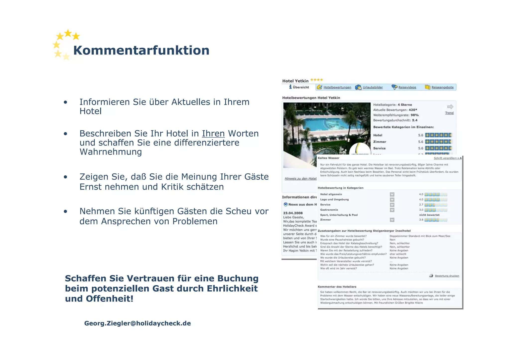 Kommentarfunktion



•   Informieren Sie über Aktuelles in Ihrem
    Hotel

•   Beschreiben Sie Ihr Hotel in Ihren Worten
    und schaffen Sie eine differenziertere
    Wahrnehmung

•   Zeigen Sie, daß Sie die Meinung Ihrer Gäste
    Ernst nehmen und Kritik schätzen

•   Nehmen Sie künftigen Gästen die Scheu vor
    dem Ansprechen von Problemen




Schaffen Sie Vertrauen für eine Buchung
beim potenziellen Gast durch Ehrlichkeit
und Offenheit!

     Georg.Ziegler@holidaycheck.de
 