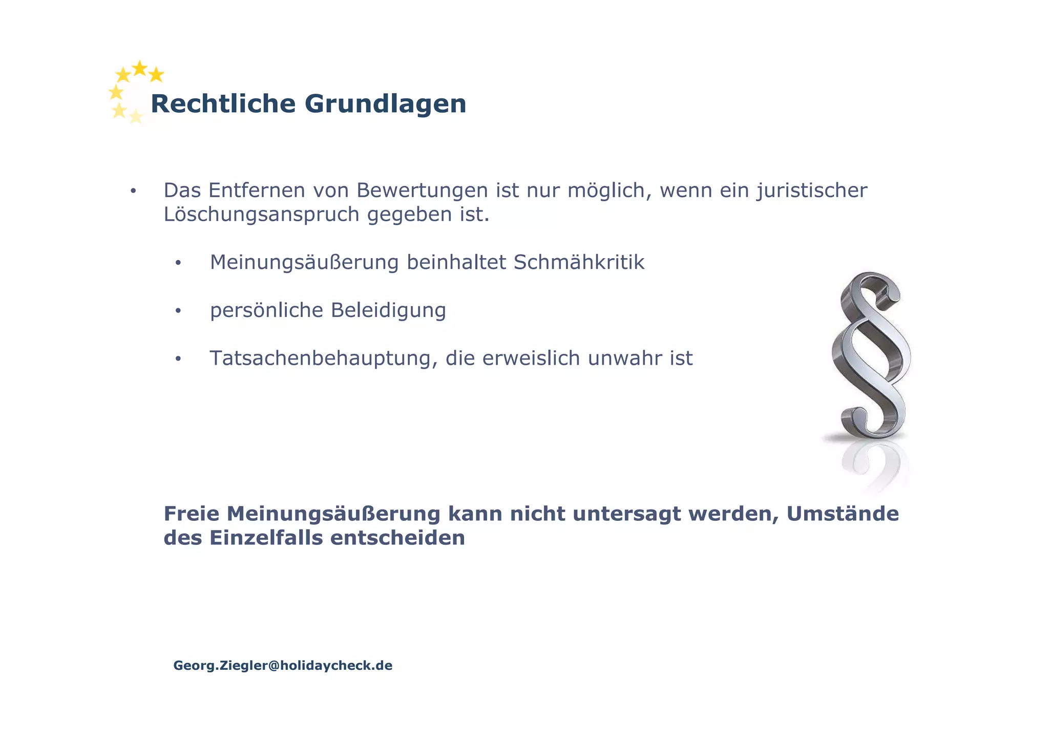 Rechtliche Grundlagen


•   Das Entfernen von Bewertungen ist nur möglich, wenn ein juristischer
    Löschungsanspruch gegeben ist.

     •   Meinungsäußerung beinhaltet Schmähkritik

     •   persönliche Beleidigung

     •   Tatsachenbehauptung, die erweislich unwahr ist




    Freie Meinungsäußerung kann nicht untersagt werden, Umstände
    des Einzelfalls entscheiden




     Georg.Ziegler@holidaycheck.de
 