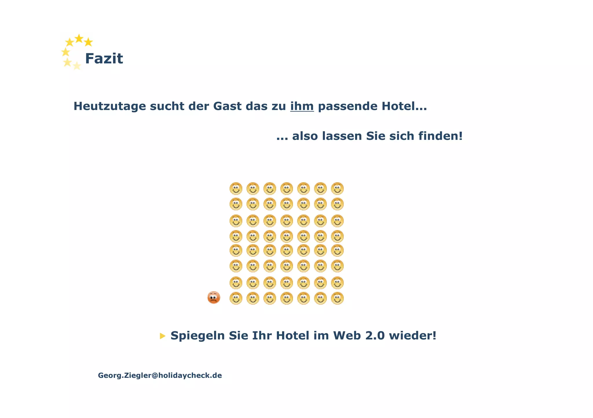 Fazit


Heutzutage sucht der Gast das zu ihm passende Hotel...

                                   ... also lassen Sie sich finden!




                   Spiegeln Sie Ihr Hotel im Web 2.0 wieder!


   Georg.Ziegler@holidaycheck.de
 