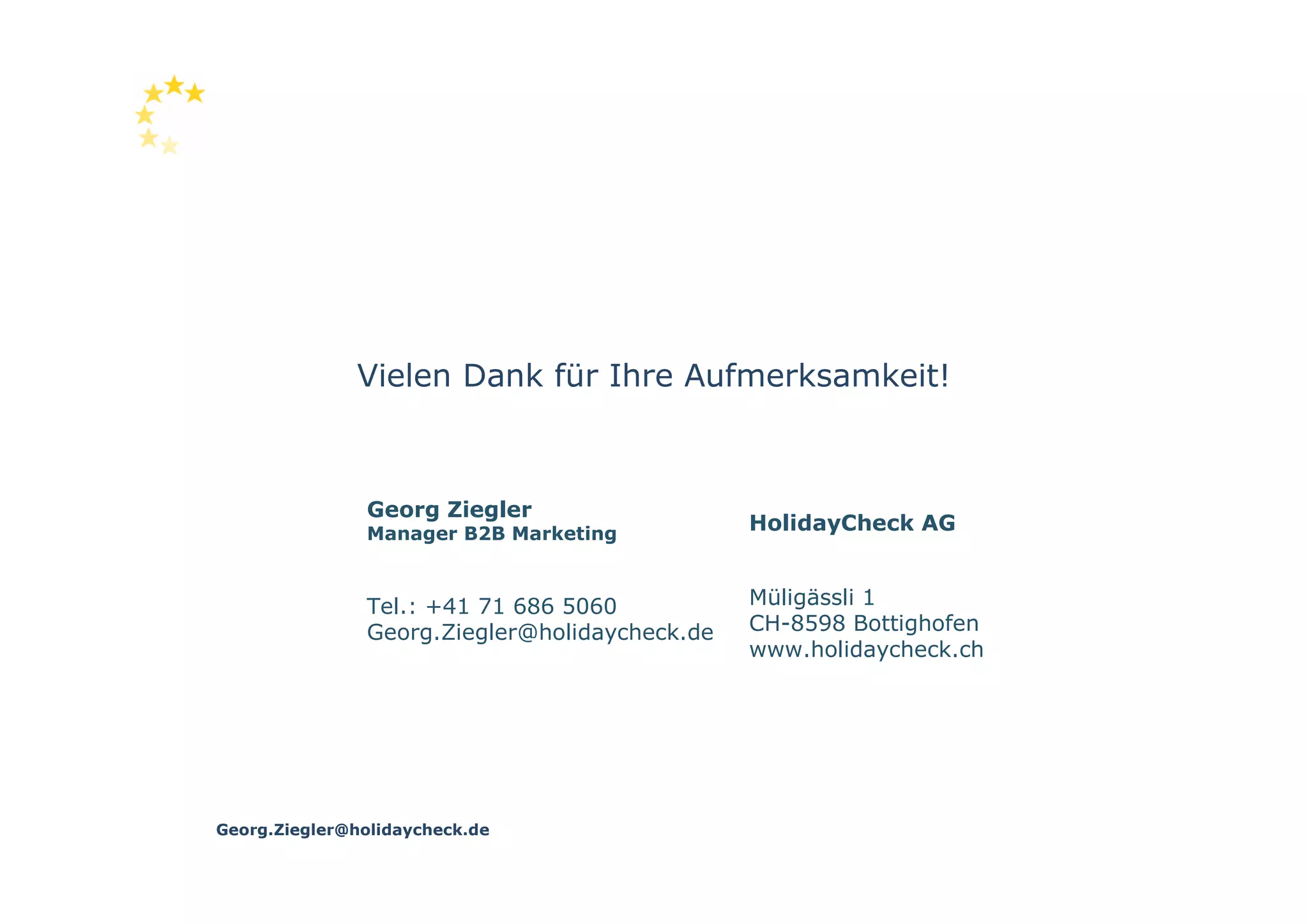 Vielen Dank für Ihre Aufmerksamkeit!



               Georg Ziegler
               Manager B2B Marketing
                                               HolidayCheck AG


               Tel.: +41 71 686 5060           Müligässli 1
               Georg.Ziegler@holidaycheck.de   CH-8598 Bottighofen
                                               www.holidaycheck.ch




Georg.Ziegler@holidaycheck.de
 
