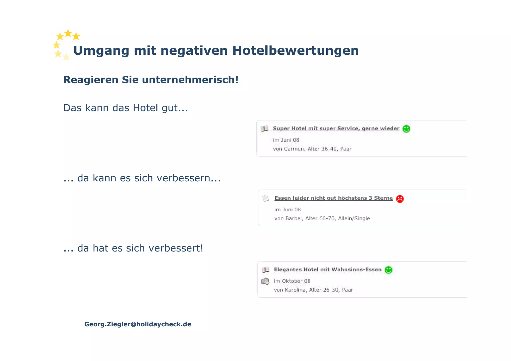 Umgang mit negativen Hotelbewertungen

Reagieren Sie unternehmerisch!

Das kann das Hotel gut...




... da kann es sich verbessern...




... da hat es sich verbessert!




    Georg.Ziegler@holidaycheck.de
 