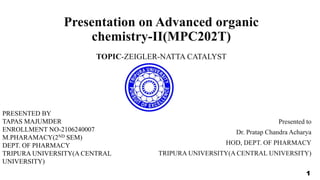 Presentation on Advanced organic
chemistry-II(MPC202T)
TOPIC-ZEIGLER-NATTA CATALYST
Presented to
Dr. Pratap Chandra Acharya
HOD, DEPT. OF PHARMACY
TRIPURA UNIVERSITY(A CENTRAL UNIVERSITY)
PRESENTED BY
TAPAS MAJUMDER
ENROLLMENT NO-2106240007
M.PHARAMACY(2ND SEM)
DEPT. OF PHARMACY
TRIPURA UNIVERSITY(A CENTRAL
UNIVERSITY)
1
 