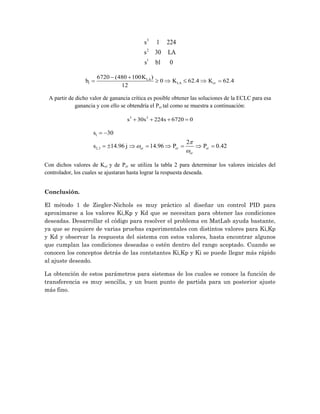 3
2
1
1 224
30
1 0
s
s LA
s b
1
6720 (480 100 )
0 62.4 62.4
12
LA
LA cr
K
b K K
 
     
A partir de dicho valor de ganancia crítica es posible obtener las soluciones de la ECLC para esa
ganancia y con ello se obtendría el Pcr tal como se muestra a continuación:
3 2
30 224 6720 0
s s s
   
1
2,3
30
2
14.96 14.96 0.42
cr cr cr
cr
s
s j P P



 
       
Con dichos valores de Kcr y de Pcr se utiliza la tabla 2 para determinar los valores iniciales del
controlador, los cuales se ajustaran hasta lograr la respuesta deseada.
Conclusión.
El método 1 de Ziegler-Nichols es muy práctico al diseñar un control PID para
aproximarse a los valores Ki,Kp y Kd que se necesitan para obtener las condiciones
deseadas. Desarrollar el código para resolver el problema en MatLab ayuda bastante,
ya que se requiere de varias pruebas experimentales con distintos valores para Ki,Kp
y Kd y observar la respuesta del sistema con estos valores, hasta encontrar algunos
que cumplan las condiciones deseadas o estén dentro del rango aceptado. Cuando se
conocen los conceptos detrás de las contstantes Ki,Kp y Ki se puede llegar más rápido
al ajuste deseado.
La obtención de estos parámetros para sistemas de los cuales se conoce la función de
transferencia es muy sencilla, y un buen punto de partida para un posterior ajuste
más fino.
 
