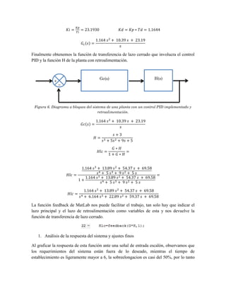 Finalmente obtenemos la función de transferencia de lazo cerrado que involucra el control
PID y la función H de la planta con retroalimentación.
Figura 6. Diagrama a bloques del sistema de una planta con un control PID implementado y
retroalimentación.
La función feedback de MatLab nos puede facilitar el trabajo, tan solo hay que indicar el
lazo principal y el lazo de retroalimentación como variables de esta y nos devuelve la
función de transferencia de lazo cerrado.
1. Análisis de la respuesta del sistema y ajustes finos
Al graficar la respuesta de esta función ante una señal de entrada escalón, observamos que
los requerimientos del sistema están fuera de lo deseado, mientras el tiempo de
establecimiento es ligeramente mayor a 6, la sobreelongacion es casi del 50%, por lo tanto
H(s)
Gc(s)
+
−
 