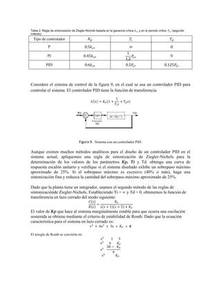 Tabla 2. Regla de sintonización de Ziegler-Nichols basada en la ganancia crítica y en el periodo crítico (segundo
método)
Tipo de controlador
P
PI 0
PID
Considere el sistema de control de la figura 9, en el cual se usa un controlador PID para
controlar el sistema. El controlador PID tiene la función de transferencia
Figura 9. Sistema con un controlador PID.
Aunque existen muchos métodos analíticos para el diseño de un controlador PID en el
sistema actual, apliquemos una regla de sintonización de Ziegler-Nichols para la
determinación de los valores de los parámetros Kp, Ti y Td. obtenga una curva de
respuesta escalón unitario y verifique si el sistema diseñado exhibe un sobrepaso máximo
aproximado de 25%. Si el sobrepaso máximo es excesivo (40% o más), haga una
sintonización fina y reduzca la cantidad del sobrepaso máximo aproximado de 25%.
Dado que la planta tiene un integrador, usamos el segundo método de las reglas de
sintonizaciónde Ziegler-Nichols. Estableciendo Ti = ∞ y Td = 0, obtenemos la función de
transferencia en lazo cerrado del modo siguiente:
El valor de Kp que hace al sistema marginalmente estable para que ocurra una oscilación
sostenida se obtiene mediante el criterio de estabilidad de Routh. Dado que la ecuación
característica para el sistema en lazo cerrado es:
El arreglo de Routh se convierte en:
 