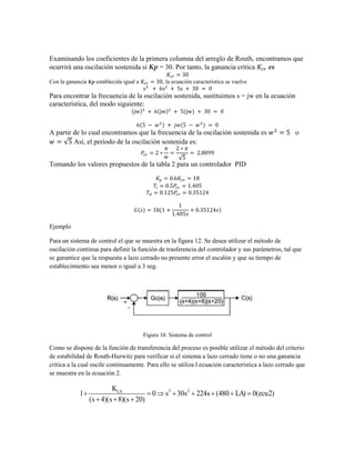 Examinando los coeficientes de la primera columna del arreglo de Routh, encontramos que
ocurrirá una oscilación sostenida si Kp = 30. Por tanto, la ganancia crítica es
Con la ganancia Kp establecida igual a , la ecuación característica se vuelve
Para encontrar la frecuencia de la oscilación sostenida, sustituimos s = jw en la ecuación
característica, del modo siguiente:
A partir de lo cual encontramos que la frecuencia de la oscilación sostenida es o
√ Así, el periodo de la oscilación sostenida es:
√
Tomando los valores propuestos de la tabla 2 para un controlador PID
Ejemplo
Para un sistema de control el que se muestra en la figura 12. Se desea utilizar el método de
oscilación continua para definir la función de trasferencia del controlador y sus parámetros, tal que
se garantice que la respuesta a lazo cerrado no presente error el escalón y que su tiempo de
establecimiento sea menor o igual a 3 seg.
Figura 10. Sistema de control
Como se dispone de la función de transferencia del proceso es posible utilizar el método del criterio
de estabilidad de Routh-Hurwitz para verificar si el sistema a lazo cerrado tiene o no una ganancia
critica a la cual oscile continuamente. Para ello se utiliza l ecuación característica a lazo cerrado que
se muestra en la ecuación 2.
3 2
1 0 30 224 (480 ) 0( 2)
( 4)( 8)( 20)
LA
K
s s s LA ecu
s s s
       
  
 