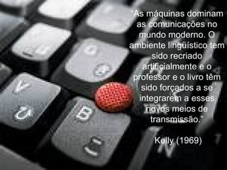 “ As máquinas dominam as comunicações no mundo moderno. O ambiente lingüístico tem sido recriado artificialmente e o professor e o livro têm sido forçados a se integrarem a esses novos meios de transmissão.” Kelly (1969) 