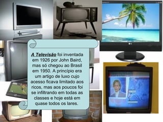 A Televisão  foi inventada em 1926 por John Baird, mas só chegou ao Brasil em 1950. A princípio era um artigo de luxo cujo acesso ficava limitado aos ricos, mas aos poucos foi se infiltrando em todas as classes e hoje está em quase todos os lares.   