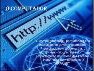 O computador surgiu para atender aos interesses do governo americano. Preocupado com a guerra fria, o governo criou, através do Departamento de Defesa dos Estados Unidos, uma rede eletrônica, a ARPANET   O computador 