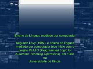 Ensino de Línguas mediado por computador Segundo Levy (1997), o ensino de línguas mediado por computador teve inicio com o projeto PLATO ( Programmed Logic for Automatic Teaching Operations ), em 1960, na Universidade de Illinois. 