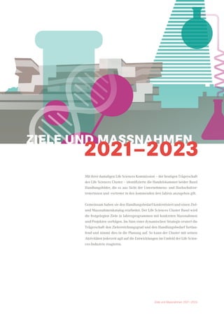 Mit ihrer damaligen Life Sciences Kommission – der heutigen Trägerschaft
des Life Sciences Cluster – identifizierte die Handelskammer beider Basel
Handlungsfelder, die es aus Sicht der Unternehmens- und Hochschulver-
treterinnen und -vertreter in den kommenden drei Jahren anzugehen gilt.
Gemeinsam haben sie den Handlungsbedarf konkretisiert und einen Ziel-
und Massnahmenkatalog erarbeitet. Der Life Sciences Cluster Basel wird
die festgelegten Ziele in Jahresprogrammen mit konkreten Massnahmen
und Projekten verfolgen. Im Sinn einer dynamischen Strategie eruiert die
Trägerschaft den Zielerreichungsgrad und den Handlungsbedarf fortlau-
fend und nimmt dies in die Planung auf. So kann der Cluster mit seinen
Aktivitäten jederzeit agil auf die Entwicklungen im Umfeld der Life Scien-
ces-Industrie reagieren.
ZIELE UND MASSNAHMEN
2021–2023
Ziele und Massnahmen 2021–2023
 