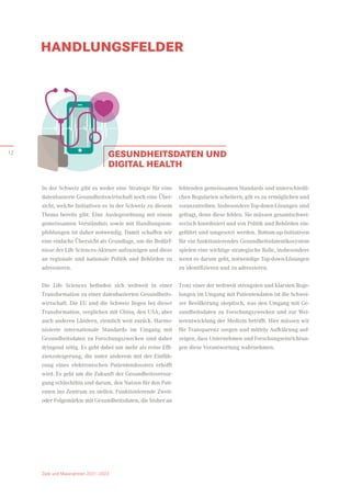 HANDLUNGSFELDER
Ziele und Massnahmen 2021–2023
GESUNDHEITSDATEN UND
DIGITAL HEALTH
In der Schweiz gibt es weder eine Strategie für eine
datenbasierte Gesundheitswirtschaft noch eine Über-
sicht, welche Initiativen es in der Schweiz zu diesem
Thema bereits gibt. Eine Auslegeordnung mit einem
gemeinsamen Verständnis sowie mit Handlungsem­
pfehlungen ist daher notwendig. Damit schaffen wir
eine einfache Übersicht als Grundlage, um die Bedürf-
nisse der Life Sciences-Akteure aufzuzeigen und diese
an regionale und nationale Politik und Behörden zu
adressieren.
Die Life Sciences befinden sich weltweit in einer
Transformation zu einer datenbasierten Gesundheits-
wirtschaft. Die EU und die Schweiz liegen bei dieser
Transformation, verglichen mit China, den USA, aber
auch anderen Ländern, ziemlich weit zurück. Harmo-
nisierte internationale Standards im Umgang mit
­
Gesundheitsdaten zu Forschungszwecken sind daher
dringend nötig. Es geht dabei um mehr als reine Effi-
zienzsteigerung, die unter anderem mit der Einfüh-
rung eines elektronischen Patientendossiers erhofft
wird. Es geht um die Zukunft der Gesundheitsversor-
gung schlechthin und darum, den Nutzen für den Pati-
enten ins Zentrum zu stellen. Funktionierende Zweit-
oder Folgemärkte mit Gesundheitsdaten, die bisher an
fehlenden gemeinsamen Standards und unterschiedli-
chen Regularien scheitern, gilt es zu ermöglichen und
voranzutreiben. Insbesondere Top-down-Lösungen sind
gefragt, denn diese fehlen. Sie müssen gesamtschwei-
zerisch koordiniert und von Politik und Behörden ein-
geführt und umgesetzt werden. Bottom-up-Initiativen
für ein funktionierendes Gesundheitsdatenökosystem
spielen eine wichtige strategische Rolle, insbesondere
wenn es darum geht, notwendige Top-down-Lösungen
zu identifizieren und zu adressieren.
Trotz einer der weltweit strengsten und klarsten Rege-
lungen im Umgang mit Patientendaten ist die Schwei-
zer Bevölkerung skeptisch, was den Umgang mit Ge-
sundheitsdaten zu Forschungszwecken und zur Wei-
terentwicklung der Medizin betrifft. Hier müssen wir
für Transparenz sorgen und mittels Aufklärung auf-
zeigen, dass Unternehmen und Forschungseinrichtun­
gen diese Verantwortung wahrnehmen.
Ziele und Massnahmen 2021–2023
12
 