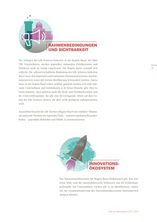 Ziele und Massnahmen 2021–2023
INNOVATIONS-
ÖKOSYSTEM
Das Innovationsökosystem der Region Basel funktioniert gut. Was teil­
weise fehlt, sind die unternehmerische Sichtweise und die Erfahrungs-
weitergabe von Unternehmen. Lücken gilt es zu identifizieren, sodass
wir die Gesamtattraktivität des Innovationsökosystems kontinuierlich
steigern können.
RAHMENBEDINGUNGEN
UND SICHTBARKEIT
Die Anliegen der Life Sciences-Industrie in der Region Basel, mit über
700 Unternehmen, werden gegenüber nationalen Politikerinnen und
­
Politikern noch zu wenig vorgebracht. Die Region Basel verkauft sich
schlecht. Die volkswirtschaftliche Bedeutung der Life Sciences-Industrie
Basel muss den regionalen und nationalen Parlamentarierinnen und Par-
lamentariern sowie der breiten Bevölkerung bewusst(er) werden. Zuerst
muss in der Region Basel selbst sichtbar gemacht werden, wie viele rele-
vante Unternehmen und Institutionen es in dieser Branche gibt. Dies ist
kaum bekannt. Dazu gehören auch die Hoch- und Fachhochschulen und
die Universitätsspitäler, die alle eine hervorragende Arbeit auf dem Ge-
biet der Life Sciences leisten, die aber nicht genügend wahrgenommen
wird.
Ausserdem braucht die Life Sciences-Region Basel eine stärkere Stimme,
um nationale Themen aus regionaler Sicht – und mit regionalen Besonder­
heiten – gegenüber Behörden und Politik zu kommunizieren.
15
 
