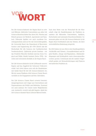 Nach dem Motto «von der Wirtschaft für die Wirt-
schaft» trägt die Handelskammer die Plattform zu-
sammen mit führenden Unternehmen, Spitälern,
Hochschulen und nationalen Branchenverbänden. Ge-
meinsam geben wir der Life Sciences-Industrie in der
Region Basel Sichtbarkeit und eine Stimme, die ihrer
wirtschaftlichen Bedeutung entspricht.
Bis 2023 haben wir uns Ziele in den Handlungsfeldern
«Fachkräfte und Talente», «Gesundheitsdaten und Di-
gital Health», «Image und Reputation», «Rahmenbe-
dingungen und Sichtbarkeit» sowie «Innovationsöko­
system» gesetzt. Gemeinsam mit der starken Träger-
schaft packen wir Herausforderungen und Chancen
mit konkreten Projekten an.
Vorwort
Die Life Sciences-Industrie der Region Basel ist welt-
weit führend. Zahlreiche Unternehmen aus allen Life
Sciences-Branchen haben hier ihren Sitz. Pharma und
Biotech genauso wie Medtech, Agrochemie und Nano-
tech. Führende Spitäler wie auch exzellente For-
schungsinstitute sind vor Ort: die Universitätsspitäler,
die Universität Basel, das Department of Biosystems
Science and Engineering der ETH Zürich und die
Hoch­
schule für Life Sciences der Fachhochschule
Nordwest­
schweiz. Zahlreiche private Institute – wie
das Friedrich Miescher Institute und das Swiss Tro­
pical and Public Health Institute (Swiss TPH) – for-
schen und entwickeln ebenfalls in der Region Basel.
Die Life Sciences-Industrie ist die Leitbranche unserer
Region und das Zugpferd der Schweizer Volkswirt-
schaft. Seit vielen Jahren setzt sich die Handelskam-
mer beider Basel für die Life Sciences-Industrie ein.
Mit der neuen Plattform «Life Sciences Cluster Basel»
verstärkt sie ihr Engagement und ihre Aktivitäten.
Der Life Sciences Cluster Basel vernetzt Entschei-
dungsträgerinnen und -träger aus Unternehmen und
Organisationen mit Politik und Behörden. Kantonal
wie auch national. Der Cluster bietet Möglichkeiten
zum Austausch, vernetzt und gibt Impulse, damit der
Life Sciences-Standort Basel weltweit führend bleibt.
VOR
WORT
05
 