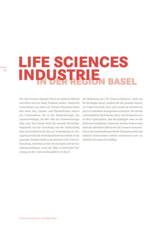 IN DER REGION BASEL
Die Bedeutung der Life Sciences-Industrie, nicht nur
für die Region Basel, sondern für die gesamte Schwei-
zer Volkswirtschaft, lässt sich sowohl an direkten als
auch an indirekten Kenngrössen aufzeigen. Die direkte
wirtschaftliche Be­
deutung misst sich beispielsweise
an den Exportzahlen, den Beschäftigten oder an der
Bruttowertschöpfung. Gemessen werden können aber
auch die indirekten Effekte der Life Sciences-Industrie.
Durch die branchenübergreifende Zusammenarbeit mit
anderen Unternehmen werden schweizweit viele zu-
sätzliche Personen beschäftigt.
Der Life Sciences-Standort Basel ist weltweit führend
und blickt auf eine lange Tradition zurück. Zahlreiche
Unternehmen aus allen Life Sciences-Branchen haben
hier ihren Sitz: Chemie- und Pharmafirmen ebenso
wie Unternehmen, die in der Medtechnologie, der
Agrar­
technologie, der Bio- oder der Nanotechnologie
tätig sind. Der Cluster deckt die gesamte Wertschöp-
fungskette von der Forschung und der Entwicklung
über die Produktion bis hin zur Vermarktung ab. Ein-
zigartig und für die Innovationskraft wesentlich ist die
regionale Nachbarschaft zu prominenter Life Sciences-
Forschung, betrieben an den Hochschulen und an For-
schungsinstituten, sowie die Nähe zu klinischer For-
schung an den Universitätsspitälern in Basel.
LIFE SCIENCES
INDUSTRIE
Life Sciences-Industrie in der Region Basel
06
 