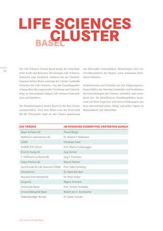 Life Sciences Cluster Basel
BASEL
LIFE SCIENCES
	CLUSTER
mit führenden Unternehmen, Hochschulen und Uni-
versitätsspitälern der Region sowie nationalen Bran-
chenverbänden.
Vertreterinnen und Vertreter aus den Trägerorganisa-
tionen bilden das Steering Committee und bestimmen
die Entwicklungen des Clusters inhaltlich und strate-
gisch mit. Sie identifizieren Handlungsfelder, basie-
rend auf ihrer Expertise und ihren Erfahrungen aus
dem unternehmerischen Alltag, und geben Inputs zu
Massnahmen und Aktivitäten.
Der Life Sciences Cluster Basel bringt die wirtschaft­
liche Kraft und Relevanz der hiesigen Life Sciences-­
Industrie zum Ausdruck. Initiiert von der Handels-
kammer beider Basel vereinigt der Cluster namhafte
Vertreter der Life Sciences. Von der Grundlagenfor-
schung über die angewandte Forschung und Entwick-
lung zu international tätigen Life Science-Unterneh-
men und Spitälern.
Die Handelskammer beider Basel ist für den Cluster
verantwortlich. Nach dem Motto «von der Wirtschaft
für die Wirtschaft» trägt sie den Cluster gemeinsam
Bayer Schweiz AG	 Pascal Bürgin
Bühlmann Laboratories AG	 Dr. Roland P. Bühlmann
CSEM	 Christoph Joder

D-BSSE ETH Zürich	 Prof. Martin Fussenegger

Ernst  Young AG	 Jürg Zürcher

F. Hoffmann-La Roche AG	 Jürg F. Erismann

Gebro Pharma AG	 Marcel Plattner

Hochschule für Life Sciences FHNW	 Prof. Falko Schlottig

Interpharma	 Dr. René Buholzer

Novartis International AG	 Dr. Peter Huber
Syngenta	 Regina Ammann

Universität Basel	 Prof. Torsten Schwede

Universitätsspital Basel	 Robert-Jan A. Bumbacher
Selbstständiger Berater	 Dr. Dieter Scholer
DIE TRÄGER	 IM STEERING COMMITTEE VERTRETEN DURCH
08
 