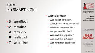 Winter 2016 Exclusiv
TanzSport–Seminar
Ing. Karin Gerbrich
concept@best4sales.pro
+43 676 6920430
für
Unternehmerinnen
und Unternehmer
mit Weitblick…
Ziele
ein	SMARTes Ziel
• S spezifisch
• M messbar
• A attraktiv
• R realistisch
• T terminiert
• Wichtige	Fragen:
• Was	will	ich	erreichen?
• WARUM	will	ich	es	erreichen?
• Wie	will	ich	es	erreichen?
• Wo	genau	will	ich	hin?
• Wann	will	ich	beginnen?
• Wann	will	ich	fertig	sein
• Wer	wird	mich	begleiten?
• ...
29. Dez. 2016
Ziele
definieren
und erreichen
10
 