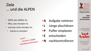 Winter 2016 Exclusiv
TanzSport–Seminar
Ing. Karin Gerbrich
concept@best4sales.pro
+43 676 6920430
für
Unternehmerinnen
und Unternehmer
mit Weitblick…
Ziele
...	und	die	ALPEN
• Zähle	was	zählbar	ist.
• Miss,	was	messbar	ist.
• und	was	nicht	messbar	ist:
• mache	es	messbar!
• A Aufgabe	notieren
• L Länge	abschätzen
• P Puffer	einplanen
• E entscheiden
• N nachkontrollieren
29. Dez. 2016
Ziele
definieren
und erreichen
12
 