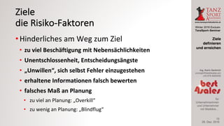 Winter 2016 Exclusiv
TanzSport–Seminar
Ing. Karin Gerbrich
concept@best4sales.pro
+43 676 6920430
für
Unternehmerinnen
und Unternehmer
mit Weitblick…
Ziele
die	Risiko-Faktoren
• Hinderliches	am	Weg	zum	Ziel
• zu	viel	Beschäftigung	mit	Nebensächlichkeiten
• Unentschlossenheit,	Entscheidungsängste
• „Unwillen“,	sich	selbst	Fehler	einzugestehen
• erhaltene	Informationen	falsch	bewerten
• falsches	Maß	an	Planung
• zu	viel	an	Planung:	„Overkill“
• zu	wenig	an	Planung:	„Blindflug“
29. Dez. 2016
Ziele
definieren
und erreichen
15
 