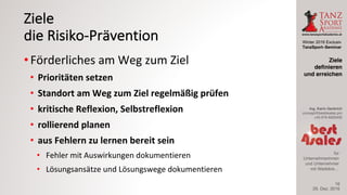 Winter 2016 Exclusiv
TanzSport–Seminar
Ing. Karin Gerbrich
concept@best4sales.pro
+43 676 6920430
für
Unternehmerinnen
und Unternehmer
mit Weitblick…
Ziele
die	Risiko-Prävention
• Förderliches	am	Weg	zum	Ziel
• Prioritäten	setzen
• Standort	am	Weg	zum	Ziel	regelmäßig	prüfen
• kritische	Reflexion,	Selbstreflexion
• rollierend	planen
• aus	Fehlern	zu	lernen	bereit	sein
• Fehler	mit	Auswirkungen	dokumentieren
• Lösungsansätze	und	Lösungswege	dokumentieren
29. Dez. 2016
Ziele
definieren
und erreichen
16
 