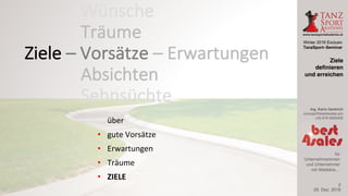 Winter 2016 Exclusiv
TanzSport–Seminar
Ing. Karin Gerbrich
concept@best4sales.pro
+43 676 6920430
für
Unternehmerinnen
und Unternehmer
mit Weitblick…
über
• gute	Vorsätze
• Erwartungen
• Träume
• ZIELE
29. Dez. 2016
Ziele
definieren
und erreichen
2
Wünsche
Träume
Absichten
Sehnsüchte
Ziele	– Vorsätze	– Erwartungen
 