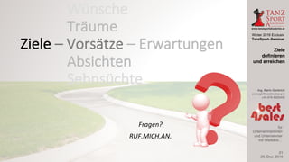 Winter 2016 Exclusiv
TanzSport–Seminar
Ing. Karin Gerbrich
concept@best4sales.pro
+43 676 6920430
für
Unternehmerinnen
und Unternehmer
mit Weitblick…
Fragen?				
RUF.MICH.AN.
29. Dez. 2016
Ziele
definieren
und erreichen
21
Wünsche
Träume
Absichten
Sehnsüchte
Ziele	– Vorsätze	– Erwartungen
 