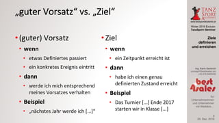 Winter 2016 Exclusiv
TanzSport–Seminar
Ing. Karin Gerbrich
concept@best4sales.pro
+43 676 6920430
für
Unternehmerinnen
und Unternehmer
mit Weitblick…
„guter	Vorsatz“	vs.	„Ziel“
• (guter)	Vorsatz
• wenn	
• etwas	Definiertes	passiert
• ein	konkretes	Ereignis	eintritt
• dann
• werde	ich	mich	entsprechend	
meines	Vorsatzes	verhalten
• Beispiel
• „nächstes	Jahr	werde	ich	[...]“
• Ziel
• wenn
• ein	Zeitpunkt	erreicht	ist
• dann
• habe	ich	einen	genau	
definierten	Zustand	erreicht
• Beispiel
• Das	Turnier	[...]	Ende	2017	
starten	wir	in	Klasse	[...]
29. Dez. 2016
Ziele
definieren
und erreichen
3
 
