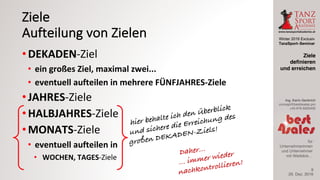 Winter 2016 Exclusiv
TanzSport–Seminar
Ing. Karin Gerbrich
concept@best4sales.pro
+43 676 6920430
für
Unternehmerinnen
und Unternehmer
mit Weitblick…
Ziele
Aufteilung	von	Zielen
• DEKADEN-Ziel
• ein	großes	Ziel,	maximal	zwei...
• eventuell	aufteilen	in	mehrere	FÜNFJAHRES-Ziele
• JAHRES-Ziele
• HALBJAHRES-Ziele
• MONATS-Ziele
• eventuell	aufteilen	in	
• WOCHEN,	TAGES-Ziele
29. Dez. 2016
Ziele
definieren
und erreichen
9
 
