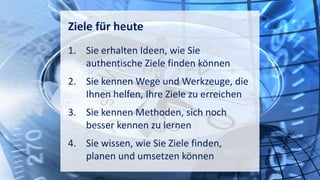 Ziele für heute
1. Sie erhalten Ideen, wie Sie
authentische Ziele finden können
2. Sie kennen Wege und Werkzeuge, die
Ihnen helfen, Ihre Ziele zu erreichen
3. Sie kennen Methoden, sich noch
besser kennen zu lernen
4. Sie wissen, wie Sie Ziele finden,
planen und umsetzen können
 