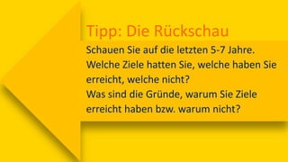 Tipp: Die Rückschau
Schauen Sie auf die letzten 5-7 Jahre.
Welche Ziele hatten Sie, welche haben Sie
erreicht, welche nicht?
Was sind die Gründe, warum Sie Ziele
erreicht haben bzw. warum nicht?
 
